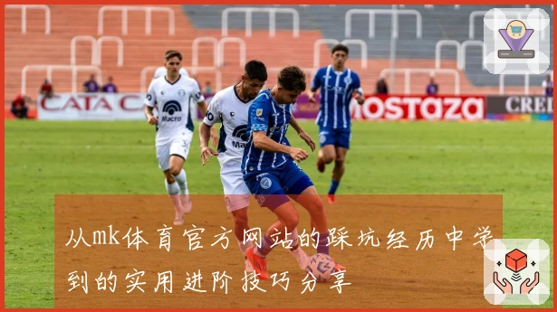 从mk体育官方网站的踩坑经历中学到的实用进阶技巧分享