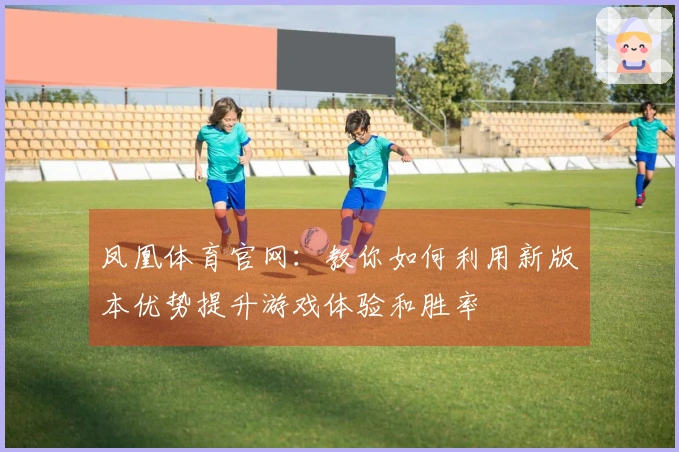 凤凰体育官网：教你如何利用新版本优势提升游戏体验和胜率