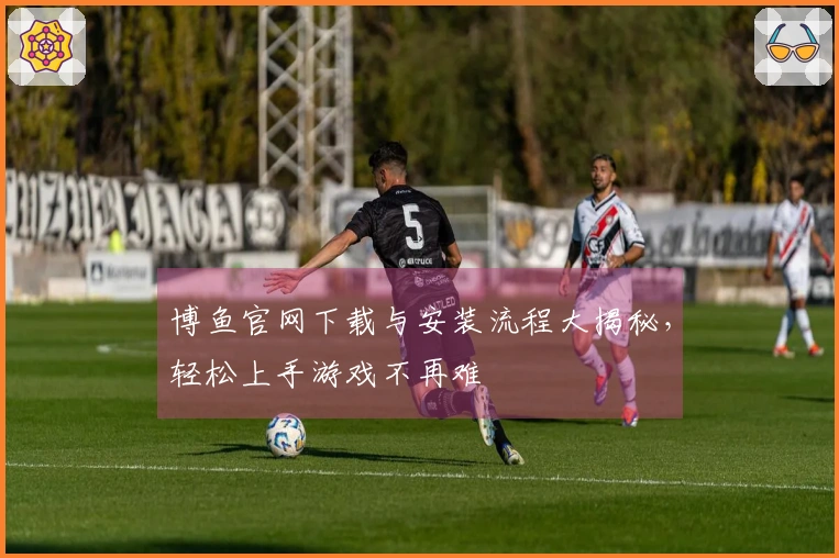 博鱼官网下载与安装流程大揭秘，轻松上手游戏不再难